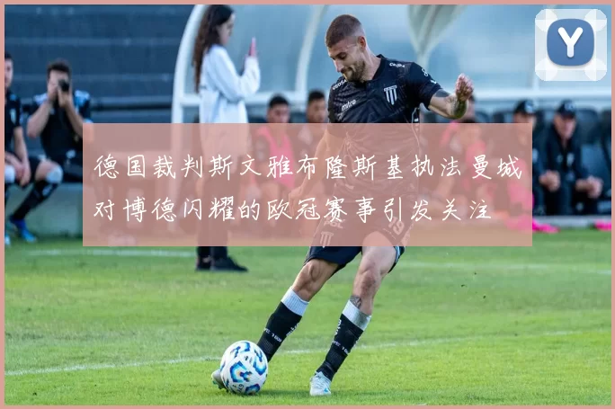 德国裁判斯文雅布隆斯基执法曼城对博德闪耀的欧冠赛事引发关注