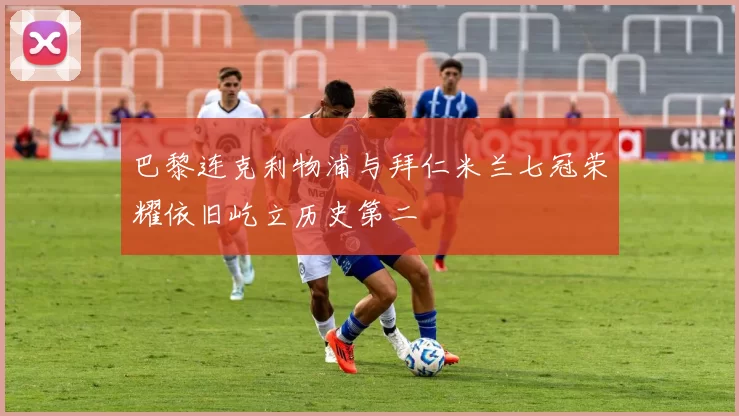 巴黎连克利物浦与拜仁米兰七冠荣耀依旧屹立历史第二