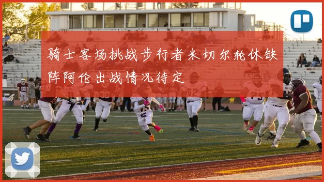 骑士客场挑战步行者米切尔轮休缺阵阿伦出战情况待定