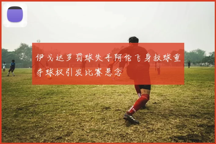 伊戈达罗罚球失手阿伦飞身救球重夺球权引发比赛悬念