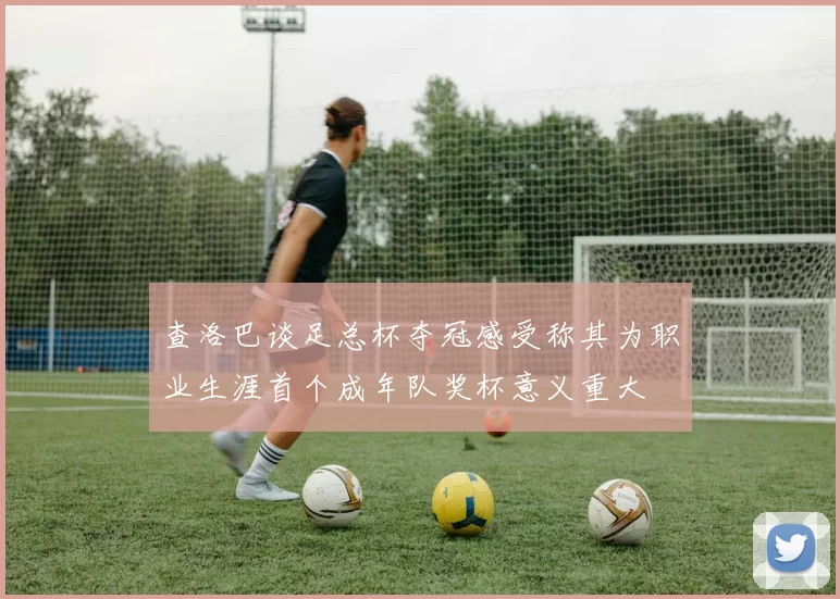 查洛巴谈足总杯夺冠感受称其为职业生涯首个成年队奖杯意义重大