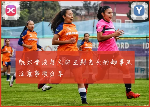 凯尔登谈与文班互剃光头的趣事及注意事项分享