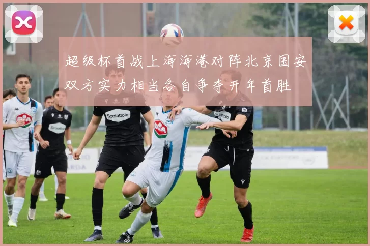超级杯首战上海海港对阵北京国安双方实力相当各自争夺开年首胜