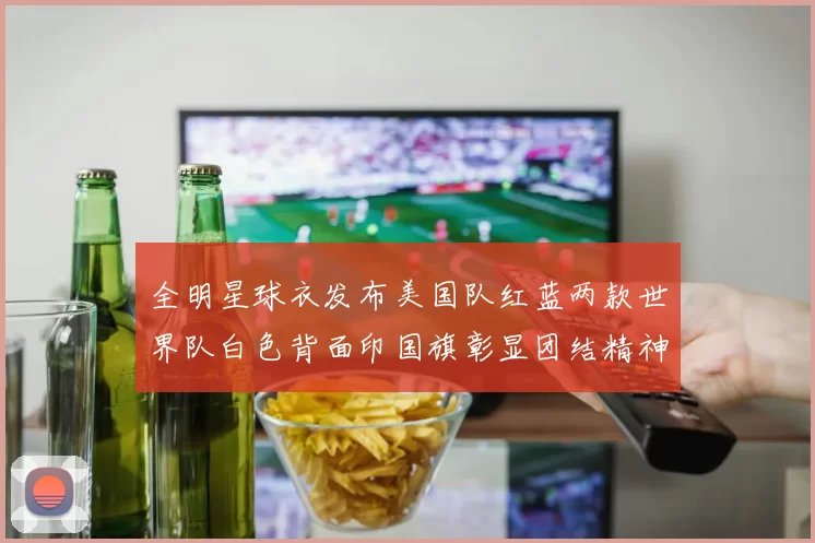全明星球衣发布美国队红蓝两款世界队白色背面印国旗彰显团结精神