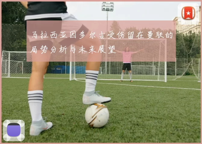 马拉西亚因多尔古受伤留在曼联的局势分析与未来展望